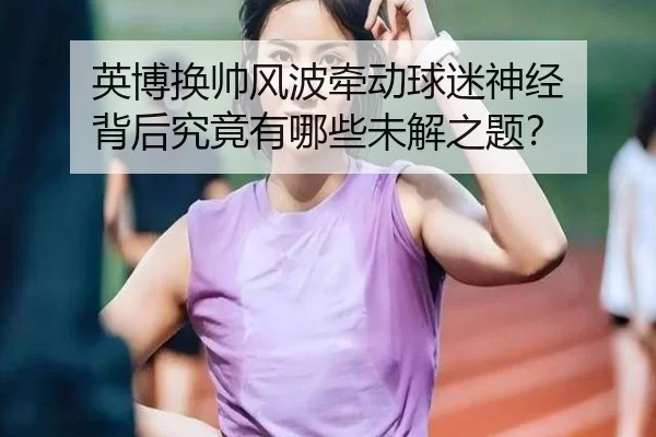 英博换帅风波牵动球迷神经 背后究竟有哪些未解之题？